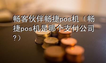 畅客伙伴畅捷pos机（畅捷pos机是哪个支付公司?）